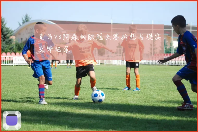 皇马vs阿森纳欧冠决赛构想与现实交锋记录