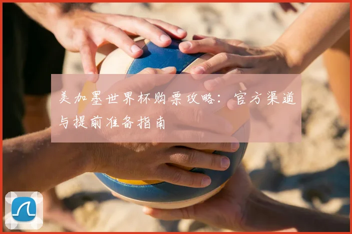 美加墨世界杯购票攻略：官方渠道与提前准备指南