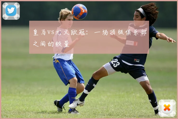 皇马vs尤文欧冠：一场顶级俱乐部之间的较量