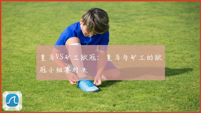 皇马VS矿工欧冠:皇马与矿工的欧冠小组赛对决