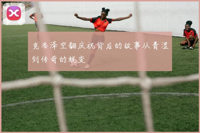 克洛泽空翻庆祝背后的故事从青涩到传奇的蜕变